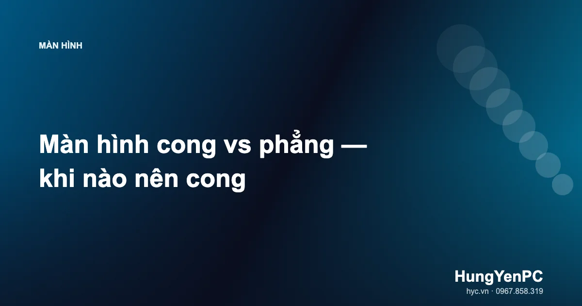 Màn hình cong vs phẳng — khi nào nên cong